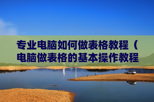 专业电脑如何做表格教程（电脑做表格的基本操作教程软件）