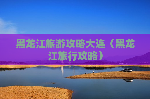 黑龙江旅游攻略大连（黑龙江旅行攻略）