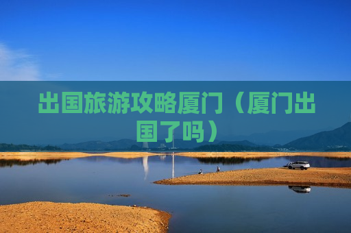 出国旅游攻略厦门（厦门出国了吗）