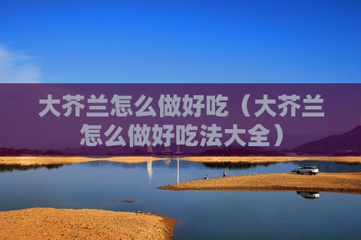 大芥兰怎么做好吃（大芥兰怎么做好吃法大全）