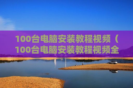 100台电脑安装教程视频（100台电脑安装教程视频全集）