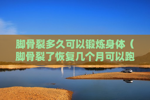 脚骨裂多久可以锻炼身体（脚骨裂了恢复几个月可以跑步）