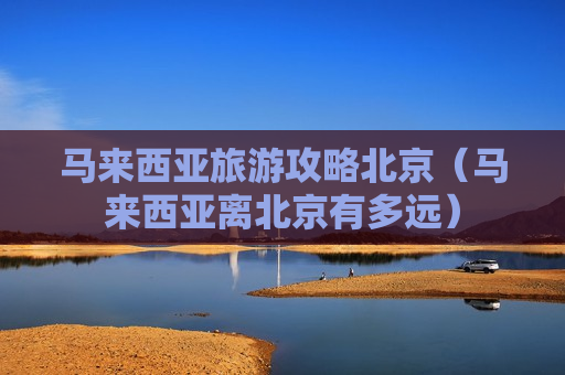 马来西亚旅游攻略北京（马来西亚离北京有多远）