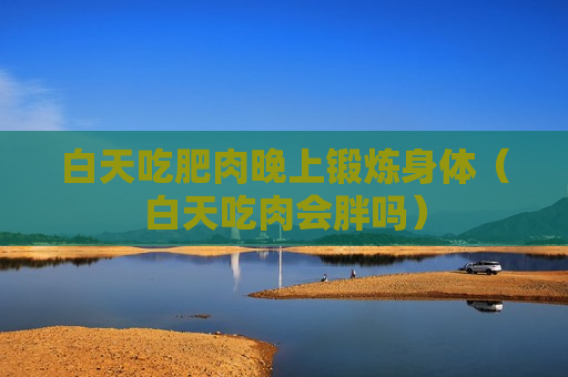 白天吃肥肉晚上锻炼身体（白天吃肉会胖吗）