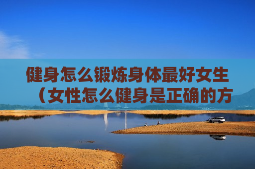 健身怎么锻炼身体最好女生（女性怎么健身是正确的方式）