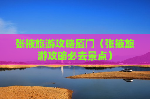 张掖旅游攻略厦门（张掖旅游攻略必去景点）