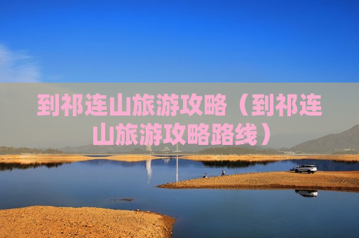 到祁连山旅游攻略（到祁连山旅游攻略路线）