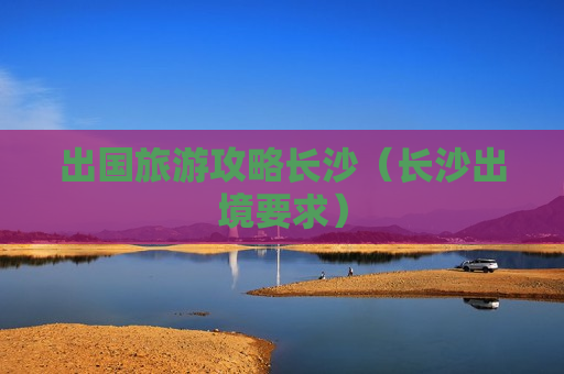 出国旅游攻略长沙（长沙出境要求）