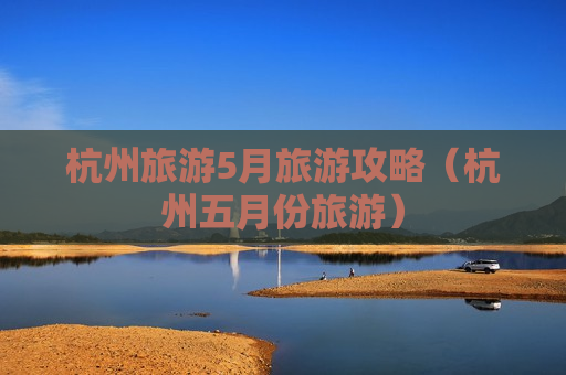 杭州旅游5月旅游攻略（杭州五月份旅游）