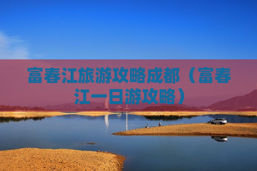 富春江旅游攻略成都（富春江一日游攻略）