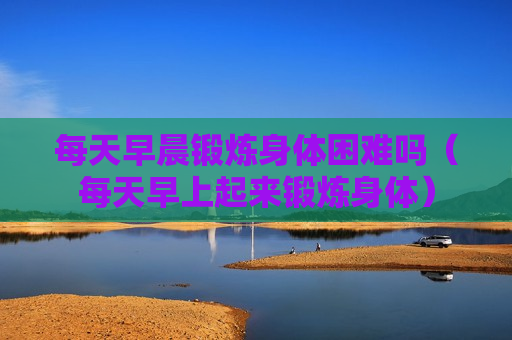 每天早晨锻炼身体困难吗（每天早上起来锻炼身体）