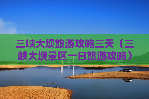 三峡大坝旅游攻略三天（三峡大坝景区一日旅游攻略）