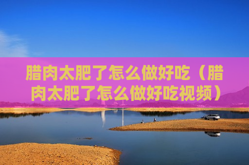 腊肉太肥了怎么做好吃（腊肉太肥了怎么做好吃视频）