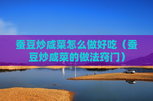 蚕豆炒咸菜怎么做好吃（蚕豆炒咸菜的做法窍门）