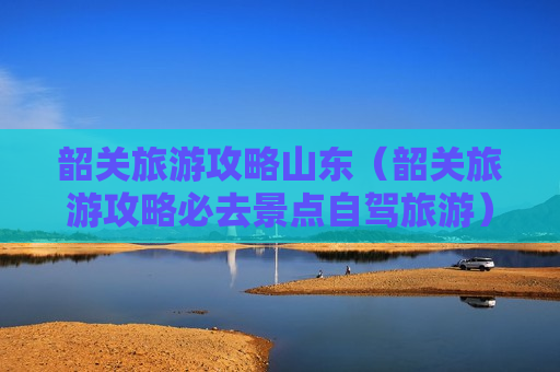 韶关旅游攻略山东（韶关旅游攻略必去景点自驾旅游）