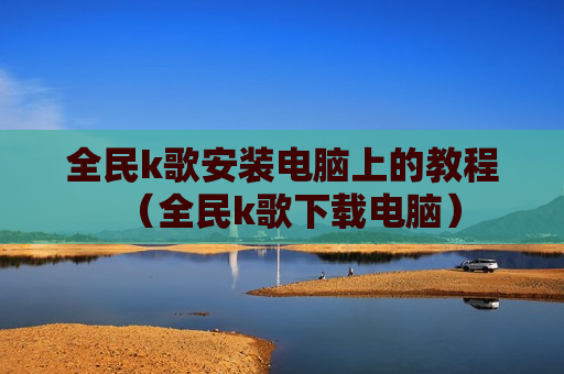全民k歌安装电脑上的教程（全民k歌下载电脑）