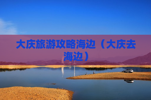 大庆旅游攻略海边（大庆去海边）