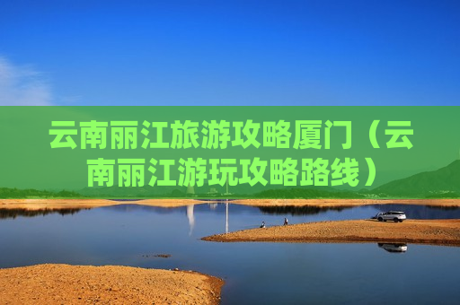 云南丽江旅游攻略厦门（云南丽江游玩攻略路线）