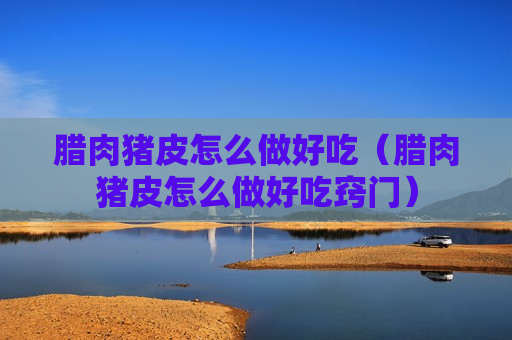 腊肉猪皮怎么做好吃（腊肉猪皮怎么做好吃窍门）