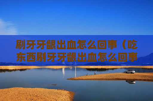 刷牙牙龈出血怎么回事（吃东西刷牙牙龈出血怎么回事）