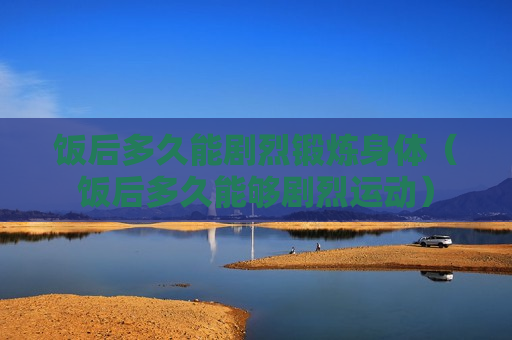 饭后多久能剧烈锻炼身体（饭后多久能够剧烈运动）