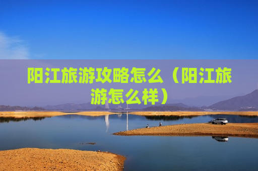 阳江旅游攻略怎么（阳江旅游怎么样）