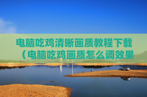 电脑吃鸡清晰画质教程下载（电脑吃鸡画质怎么调效果好）