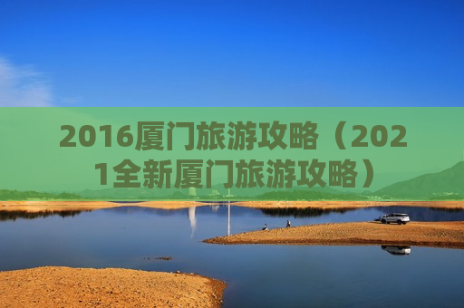 2016厦门旅游攻略（2021全新厦门旅游攻略）