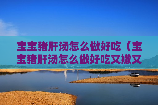 宝宝猪肝汤怎么做好吃（宝宝猪肝汤怎么做好吃又嫩又好吃视频）