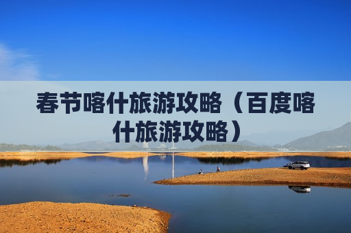 春节喀什旅游攻略（百度喀什旅游攻略）