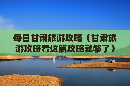 每日甘肃旅游攻略（甘肃旅游攻略看这篇攻略就够了）