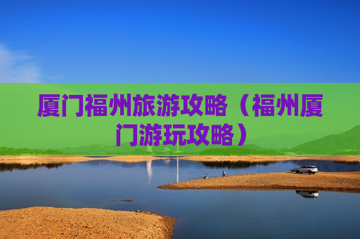 厦门福州旅游攻略（福州厦门游玩攻略）