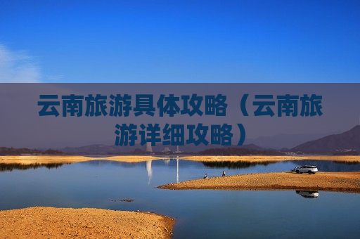 云南旅游具体攻略（云南旅游详细攻略）