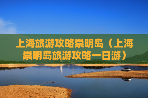 上海旅游攻略崇明岛（上海崇明岛旅游攻略一日游）