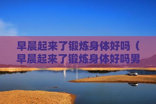 早晨起来了锻炼身体好吗（早晨起来了锻炼身体好吗男生）