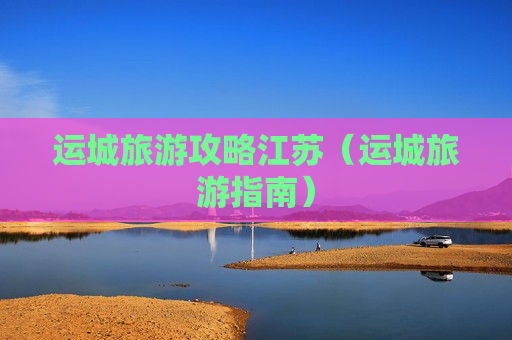 运城旅游攻略江苏（运城旅游指南）