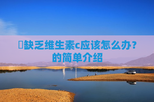 ​缺乏维生素c应该怎么办？的简单介绍