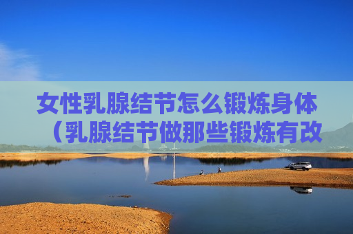 女性乳腺结节怎么锻炼身体（乳腺结节做那些锻炼有改善）