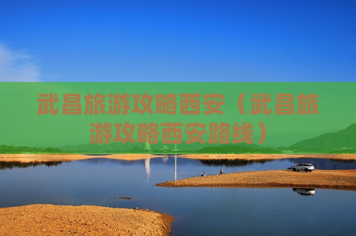 武昌旅游攻略西安（武昌旅游攻略西安路线）