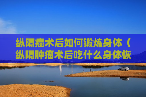 纵隔癌术后如何锻炼身体（纵隔肿瘤术后吃什么身体恢复快）