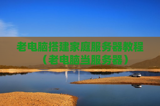 老电脑搭建家庭服务器教程（老电脑当服务器）