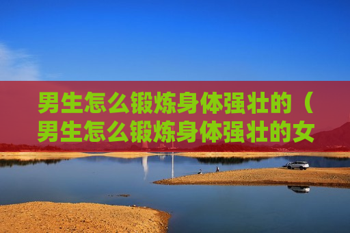 男生怎么锻炼身体强壮的（男生怎么锻炼身体强壮的女生）