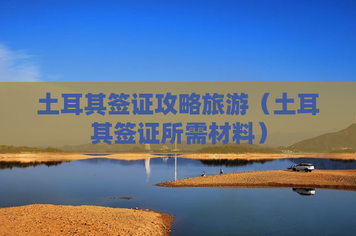 土耳其签证攻略旅游（土耳其签证所需材料）