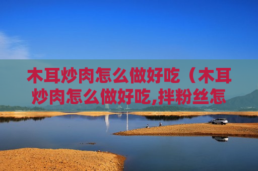木耳炒肉怎么做好吃（木耳炒肉怎么做好吃,拌粉丝怎么做）