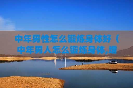 中年男性怎么锻炼身体好（中年男人怎么锻炼身体,增强体质）