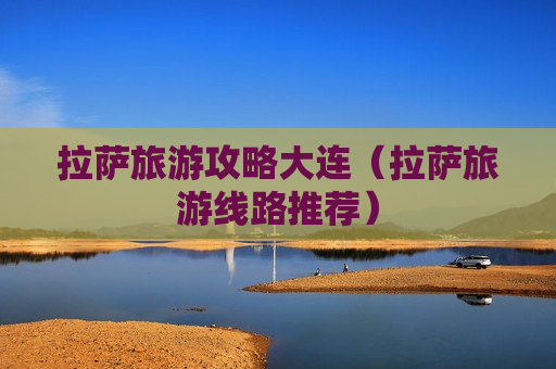 拉萨旅游攻略大连（拉萨旅游线路推荐）