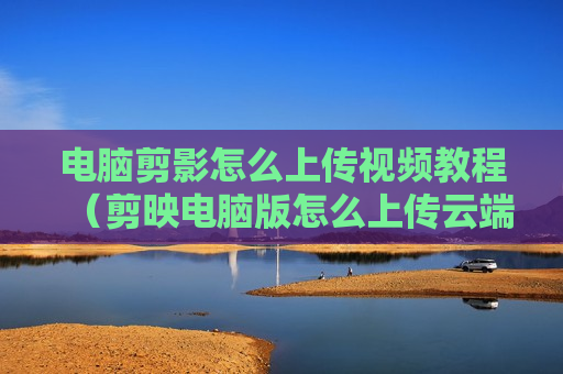 电脑剪影怎么上传视频教程（剪映电脑版怎么上传云端）