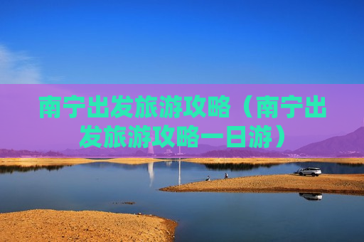 南宁出发旅游攻略（南宁出发旅游攻略一日游）