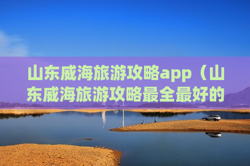 山东威海旅游攻略app（山东威海旅游攻略最全最好的线路）