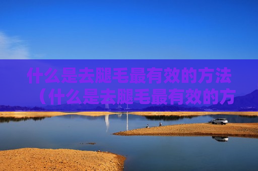 什么是去腿毛最有效的方法（什么是去腿毛最有效的方法视频）